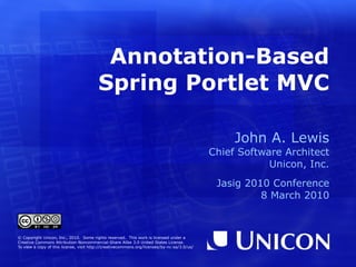 Annotation-Based Spring Portlet MVC John A. Lewis Chief Software Architect Unicon, Inc. Jasig 2010 Conference 8 March 2010 © Copyright Unicon, Inc., 2010.  Some rights reserved.  This work is licensed under a Creative Commons Attribution-Noncommercial-Share Alike 3.0 United States License. To view a copy of this license, visit  http://creativecommons.org/licenses/by-nc-sa/3.0/us/ 
