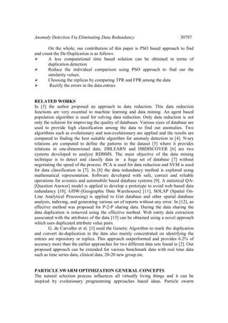 Anomaly Detection Via Eliminating Data Redundancy 30797
On the whole, our contribution of this paper is PSO based approach to find
and count the De-Duplication is as follows:
 A less computational time based solution can be obtained in terms of
duplication detection
 Reduce the individual comparison using PSO approach to find out the
similarity values.
 Choosing the replicas by computing TPR and FPR among the data
 Rectify the errors in the data entries.
RELATED WORKS
In [3] the author proposed an approach to data reduction. This data reduction
functions are very essential to machine learning and data mining. An agent based
population algorithm is used for solving data reduction. Only data reduction is not
only the solution for improving the quality of databases. Various sizes of database are
used to provide high classification among the data to find out anomalies. Two
algorithms such as evolutionary and non-evolutionary are applied and the results are
compared to finding the best suitable algorithm for anomaly detection in [4]. N-ary
relations are computed to define the patterns in the dataset [5] where it provides
relations in one-dimensional data. DBLEARN and DBDISCOVER [6] are two
systems developed to analyze RDBMS. The main objective of the data mining
technique is to detect and classify data in a huge set of database [7] without
negotiating the speed of the process. PCA is used for data reduction and SVM is used
for data classification in [7]. In [8] the data redundancy method is explored using
mathematical representation. Software developed with safe, correct and reliable
operations for avionics and automobile based database systems [9]. A statistical QA-
[Question Answer] model is applied to develop a prototype to avoid web based data
redundancy [10]. GDW-[Geographic Data Warehouses] [11], SOLAP (Spatial On-
Line Analytical Processing) is applied to Gist database and other spatial database
analysis, indexing, and generating various set of reports without any error. In [12], an
effective method was proposed for P-2-P sharing data. During the data sharing the
data duplication is removed using the effective method. Web entity data extraction
associated with the attributes of the data [13] can be obtained using a novel approach
which uses duplicated attribute value pairs.
G. de Carvalho et al. [1] used the Genetic Algorithm to mark the duplication
and convert de-duplication in the data also mainly concentrated on identifying the
entries are repository or replica. This approach outperformed and provides 6.2% of
accuracy more than the earlier approaches for two different data sets found in [2]. Our
proposed approach can be extended for various benchmark data with real time data
such as time series data, clinical data, 20-20 new group etc.
PARTICLE SWARM OPTIMIZATION GENERAL CONCEPTS
The natural selection process influences all virtually living things and it can be
inspired by evolutionary programming approaches based ideas. Particle swarm
 