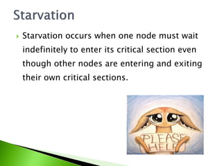  Starvation occurs when one node must wait
indefinitely to enter its critical section even
though other nodes are entering and exiting
their own critical sections.
 