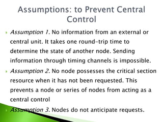  Assumption 1. No information from an external or
central unit. It takes one round-trip time to
determine the state of another node. Sending
information through timing channels is impossible.
 Assumption 2. No node possesses the critical section
resource when it has not been requested. This
prevents a node or series of nodes from acting as a
central control
 Assumption 3. Nodes do not anticipate requests.
 