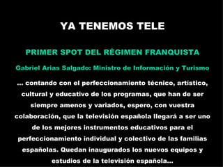 YA TENEMOS TELE PRIMER SPOT DEL RÉGIMEN FRANQUISTA Gabriel Arias Salgado: Ministro de Información y Turismo ... contando con el perfeccionamiento técnico, artístico, cultural y educativo de los programas, que han de ser siempre amenos y variados, espero, con vuestra colaboración, que la televisión española llegará a ser uno de los mejores instrumentos educativos para el perfeccionamiento individual y colectivo de las familias españolas. Quedan inaugurados los nuevos equipos y estudios de la televisión española... La publicidad televisada: España en los 60 
