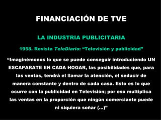 FINANCIACIÓN DE TVE LA INDUSTRIA PUBLICITARIA 1958. Revista  TeleDiario : “Televisión y publicidad” “ Imaginémonos lo que se puede conseguir introduciendo UN ESCAPARATE EN CADA HOGAR, las posibilidades que, para las ventas, tendrá el llamar la atención, el seducir de manera constante y dentro de cada casa. Esto es lo que ocurre con la publicidad en Televisión; por eso multiplica las ventas en la proporción que ningún comerciante puede ni siquiera soñar (...)” La publicidad televisada: España en los 60 