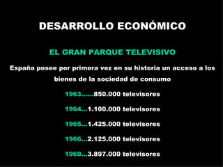 DESARROLLO ECONÓMICO EL GRAN PARQUE TELEVISIVO España posee por primera vez en su historia un acceso a los bienes de la sociedad de consumo 1963...... 850.000 televisores 1964... 1.100.000 televisores 1965... 1.425.000 televisores 1966... 2.125.000 televisores 1969... 3.897.000 televisores La publicidad televisada: España en los 60 