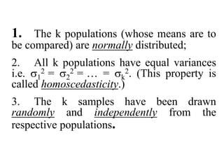 1. The k populations (whose means are to
be compared) are normally distributed;
2. All k populations have equal variances
i.e. 1
2 = 2
2 = … = k
2. (This property is
called homoscedasticity.)
3. The k samples have been drawn
randomly and independently from the
respective populations.
 