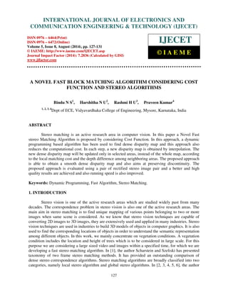Proceedings of the 2nd International Conference on Current Trends in Engineering and Management ICCTEM -2014 
INTERNATIONAL JOURNAL OF ELECTRONICS AND 
17 – 19, July 2014, Mysore, Karnataka, India 
COMMUNICATION ENGINEERING  TECHNOLOGY (IJECET) 
ISSN 0976 – 6464(Print) 
ISSN 0976 – 6472(Online) 
Volume 5, Issue 8, August (2014), pp. 127-131 
© IAEME: http://www.iaeme.com/IJECET.asp 
Journal Impact Factor (2014): 7.2836 (Calculated by GISI) 
www.jifactor.com 
127 
 
IJECET 
© I A E M E 
A NOVEL FAST BLOCK MATCHING ALGORITHM CONSIDERING COST 
FUNCTION AND STEREO ALGORITHMS 
Bindu N S1, Harshitha N U2, Rashmi H U3, Praveen Kumar4 
1, 2, 3, 4Dept of ECE, Vidyavardhaka College of Engineering, Mysore, Karnataka, India 
ABSTRACT 
Stereo matching is an active research area in computer vision. In this paper a Novel Fast 
stereo Matching Algorithm is proposed by considering Cost Function. In this approach, a dynamic 
programming based algorithm has been used to find dense disparity map and this approach also 
reduces the computational cost. In each step, a new disparity map is obtained by interpolation. The 
new dense disparity map will be updated only in selected areas, instead of the whole map, according 
to the local matching cost and the depth difference among neighboring areas. The proposed approach 
is able to obtain a smooth dense disparity map and also aims at preserving discontinuity. The 
proposed approach is evaluated using a pair of rectified stereo image pair and a better and high 
quality results are achieved and also running speed is also improved. 
Keywords: Dynamic Programming, Fast Algorithm, Stereo Matching. 
1. INTRODUCTION 
Stereo vision is one of the active research areas which are studied widely past from many 
decades. The correspondence problem in stereo vision is also one of the active research areas. The 
main aim in stereo matching is to find unique mapping of various points belonging to two or more 
images when same scene is considered. As we know that stereo vision techniques are capable of 
converting 2D images to 3D images, they are extensively used and applied in many industries. Stereo 
vision techniques are used in industries to build 3D models of objects in computer graphics. It is also 
used to find the corresponding locations of objects in order to understand the semantic representation 
among different objects. In this work, we mainly concentrate on vegetation conditions. A vegetation 
condition includes the location and height of trees which is to be considered in large scale. For this 
purpose we are considering a large sized video and images within a specified time, for which we are 
developing a fast stereo matching algorithm. In [1], the author Scharstein and Szeliski has presented 
taxonomy of two frame stereo matching methods. It has provided an outstanding comparison of 
dense stereo correspondence algorithms. Stereo matching algorithms are broadly classified into two 
categories, namely local stereo algorithm and global stereo algorithms. In [2, 3, 4, 5, 6], the author 
 