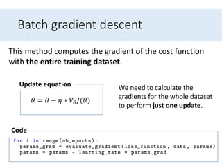 Batch gradient descent
This method computes the gradient of the cost function
with the entire training dataset.
𝜃 = 𝜃 − 𝜂 ∗ 𝛻𝜃 𝐽(𝜃)
Update equation
Code
We need to calculate the
gradients for the whole dataset
to perform just one update.
 