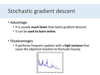 Stochastic gradient descent
• Advantage
• It is usually much faster than batch gradient descent.
• It can be used to learn online.
• Disadvantages
• It performs frequent updates with a high variance that
cause the objective function to fluctuate heavily.
 