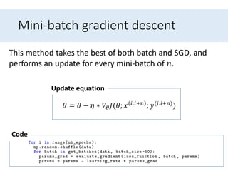 Mini-batch gradient descent
This method takes the best of both batch and SGD, and
performs an update for every mini-batch of 𝑛.
𝜃 = 𝜃 − 𝜂 ∗ 𝛻𝜃 𝐽(𝜃; 𝑥 𝑖:𝑖+𝑛 ; 𝑦(𝑖:𝑖+𝑛))
Update equation
Code
 