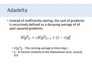Adadelta
• Instead of inefficiently storing, the sum of gradients
is recursively defined as a decaying average of all
past squared gradients.
• 𝐸[𝑔2] 𝑡 ：The running average at time step 𝑡.
• 𝛾 : A fraction similarly to the Momentum term, around
0.9
 