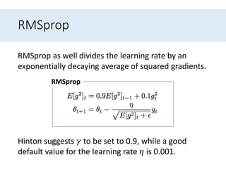RMSprop
RMSprop as well divides the learning rate by an
exponentially decaying average of squared gradients.
RMSprop
Hinton suggests 𝛾 to be set to 0.9, while a good
default value for the learning rate 𝜂 is 0.001.
 