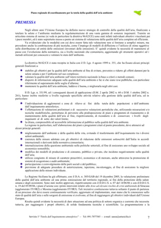 Piano regionale di coordinamento per la tutela della qualità dell’aria ambiente
Servizio 3 “Tutela dall’inquinamento atmosferico” – Tel. 091-7077585 – e-mail: sanza@artasicilia.it 7
PREMESSA
Negli ultimi anni l’Unione Europea ha definito nuove strategie di controllo della qualità dell’aria, finalizzate a
tutelare la salute e l’ambiente mediante la regolamentazione di una vasta gamma di sostanze inquinanti. Tramite un
articolato sistema di norme (si veda in particolare la direttiva 96/62/CE) sono stati infatti individuati obiettivi vincolanti per
i paesi membri, ed è stato soprattutto messo a punto un sistema di valutazione della qualità dell’aria completo ed efficiente.
Va evidenziato che le modalità con cui deve essere fatta tale valutazione non si limitano a semplici misure, ma
prevedono anche la combinazione di più tecniche, come l’impiego di modelli di diffusione o l’utilizzo di stime oggettive
sulla distribuzione ed entità delle emissioni (inventari delle emissioni). E’ quindi evidente la necessità di mantenersi al
passo con l’evoluzione della normativa, sia a livello nazionale che comunitario, aggiornando gli strumenti operativi ed i
metodi utilizzati per conoscere e valutare lo stato dell’ambiente.
La direttiva 96/62/CE è stata recepita in Italia con il D. Lgs. 4 agosto 1999 n. 351, che ha fissato alcuni principi
generali finalizzati a:
stabilire gli obiettivi per la qualità dell’aria ambiente al fine di evitare, prevenire o ridurre gli effetti dannosi per la
salute umana e per l’ambiente nel suo complesso;
valutare la qualità dell’aria ambiente sull’intero territorio nazionale in base a criteri e metodi comuni;
disporre di informazioni adeguate sulla qualità dell’aria ambiente e far sì che siano rese pubbliche, con particolare
riferimento al superamento delle soglie d’allarme;
mantenere la qualità dell’aria ambiente, laddove è buona, e migliorarla negli altri casi.
Il D. Lgs. n. 351/99, ed i conseguenti decreti di applicazione (D.M. 2 aprile 2002 n. 60 e D.M. 1 ottobre 2002 n.
261), hanno inoltre trasferito a livello regionale specifiche attività relative alla gestione della qualità dell’aria, ed in
particolare:
l’individuazione di agglomerati e zone di rilievo ai fini della tutela delle popolazioni e dell’ambiente
dall’inquinamento atmosferico;
l’effettuazione di valutazioni preliminari e di successive valutazioni periodiche che, utilizzando misurazioni e/o
tecniche modellistiche, permettano di pervenire alla predisposizione di piani e programmi di risanamento o di
mantenimento della qualità dell’aria al fine, rispettivamente, di ricondurre o di conservare i livelli degli
inquinanti al di sotto dei valori limite;
la chiara, comprensibile ed accessibile informazione al pubblico sulla qualità dell’aria ambiente.
La regione in particolare, nell’elaborazione dei piani e programmi citati al punto precedente, deve attenersi ad
alcuni principi generali:
miglioramento dell’ambiente e della qualità della vita, evitando il trasferimento dell’inquinamento tra i diversi
settori ambientali;
coerenza delle misure adottate con gli obiettivi di riduzione delle emissioni sottoscritti dall’Italia in accordi
internazionali o derivanti dalla normativa comunitaria;
internalizzazione della questione ambientale nelle politiche settoriali, al fine di assicurare uno sviluppo sociale ed
economico sostenibile;
modifica dei modelli di produzione e di consumo, pubblico e privato, che incidono negativamente sulla qualità
dell’aria;
utilizzo congiunto di misure di carattere prescrittivi, economico e di mercato, anche attraverso la promozione di
sistemi di ecogestione e audit ambientale;
partecipazione e coinvolgimento delle parti sociali e del pubblico;
previsione di adeguate procedure di autorizzazione, ispezione, mo nitoraggio, al fine di assicurare la migliore
applicazione delle misure individuate.
La Regione Siciliana ha già effettuato, con il D.A. n. 305/GAB del 19 dicembre 2005, la valutazione preliminare
della qualità dell’aria ambiente ed una prima zonizzazione del territorio regionale, ai fini della protezione della salute
umana e degli ecosistemi. Sono stati inoltre approvati, rispettivamente con il D.D.U.S. n. 07 del 14/06/06 e con il D.D.U.S.
n. 19 del 05/09/06, i piani d’azione con i primi interventi relativi alle Aree ad elevato rischio di crisi ambientale di Siracusa
(agglomerato IT19R2) e Messina (agglomerato IT19R3). Tali iniziative costituiscono tuttavia soltanto il punto di partenza
di un processo che deve essere continuamente verificato, aggiornato ed implementato, man mano che le conoscenze sullo
stato di qualità dell’aria e sulle sorgenti di emissione si evolvono, al fine di raggiungere gli obiettivi individuati dall’Unione
Europea.
Risulta quindi evidente la necessità di dare attuazione ad una politica di settore organica e coerente che necessita
tuttavia, per raggiungere i propri obiettivi, di solide fondamenta tecniche e scientifiche. La programmazione e la
 