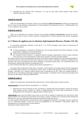 Piano regionale di coordinamento per la tutela della qualità dell’aria ambiente
Servizio 3 “Tutela dall’inquinamento atmosferico” – Tel. 091-7077585 – e-mail: sanza@artasicilia.it 207
9. Intensificazione dei controlli sulla circolazione e la sosta da parte delle autorità preposte (vigili, polizia,
carabinieri, guardia di finanza)
Azioni in zone B:
Nelle zone B individuate nel Capitolo 3 devono essere predisposti piani di risanamento costituiti da accorgimenti da
porre in essere in modo strutturale e programmatico (“Azioni integrate”) già elencati per le zone A. A differenza delle zone
A, non si applicano “azioni dirette”.
Azioni in zone C:
Nelle zone C individuate nel Capitolo 3, devono essere predisposti piani di mantenimento costituiti da accordi e
provvedimenti da porre in essere in modo strutturale e programmatico di carattere generale come elencate al paragrafo
6.1.1.
6.1.3 Misure da applicare per la riduzione degli inquinanti Benzene, Piombo, CO, SO2
La zonizzazione preliminare, effettuata ai sensi del D. L.vo. 351/99, presuppone azioni mirate al contenimento di
questi inquinanti da attuarsi:
in modo programmato e strutturale sui principali assi viari di attraversamento del territorio regionale, in modo
programmato e obbligatorio nei Comuni di fascia A,
in base ad accordi locali, nei Comuni di fascia B,
per i rimanenti Comuni di fascia C, si consiglia di adottare comunque comportamenti virtuosi di natura volontaria,
volti a prevenire l’acuirsi del fenomeno a livello locale, regionale e di bacino aerologico padano.
Per quanto concerne le azioni da intraprendere per ridurre le emissioni di questi inquinanti nei centri densamente popolati e
sulle grandi arterie di attraversamento del territorio regionale, occorre puntare l’attenzione soprattutto sul traffico privato
(benzene, CO), sulla movimentazione delle merci effettuata con automezzi pesanti (SO2) e sui combustibili (SO2) e sul
funzionamento ottimale degli impianti da riscaldamento (CO).
Le azioni strutturali individuate sono, quelle generali indicate al paragrafo 6.1.1.
Per quanto attiene al Biossido di Zolfo (SO2), nonostante i livelli registrati in atmosfera possano ritenersi ampiamente
al di sotto delle soglie indicative di un’esposizione cronica critica, in talune realtà, prossime ad aree di tipo industriale e
portuale, è possibile che si registrino limitati episodi acuti di inquinamento da SO2. Nelle aree industriali-portuali, è
possibile che, in concomitanza di particolari condizioni meteorologiche, si verifichino valori di concentrazione media oraria
prossimi al valore limite di 350 µg/m3
(DM 60/2002).
Azioni in zona A
Qualora si evidenziassero superamenti delle soglie previste, le azioni sarebbe quelle di seguito elencate.
Azioni integrate: Tutte quelle indicate nel paragrafo 6.1.1. ed inoltre:
1. Riduzione dei livelli di emissione di SO2, CO, Benzene e Piombo delle attività produttive esistenti nel territorio
anche mediante accordi volontari (es. EMAS) e regolamentazione del sistema delle autorizzazioni di nuovi
insediamenti al fine di migliorare complessivamente il bilancio di area
Azioni dirette: queste azioni dovrebbero essere messe in atto al fine di impedire il superamento dei valori limite e della
soglia di allarme. Per il Piombo non si prevedono azioni dirette, in quanto il metallo non è più presente nella formulazione
delle benzine e non sono individuabili fonti di emissioni specifiche da particolari attività.
Lo scopo è quello di disincentivare la circolazione dei mezzi maggiormente inquinanti e di impedire l’accesso a specifiche
aree e in determinati periodi a veicoli con scarsa eco-compatibilità (es. non alimentati a GPL/metano, oppure con
omologazione non recente del motore). Nella fattispecie:
Superamento soglia di allarme di SO2:
 
