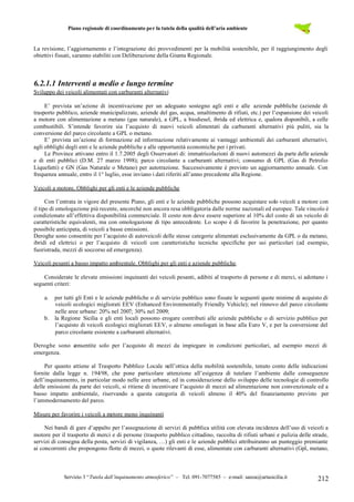 Piano regionale di coordinamento per la tutela della qualità dell’aria ambiente
Servizio 3 “Tutela dall’inquinamento atmosferico” – Tel. 091-7077585 – e-mail: sanza@artasicilia.it 212
La revisione, l’aggiornamento e l’integrazione dei provvedimenti per la mobilità sostenibile, per il raggiungimento degli
obiettivi fissati, saranno stabiliti con Deliberazione della Giunta Regionale.
6.2.1.1 Interventi a medio e lungo termine
Sviluppo dei veicoli alimentati con carburanti alternativi
E’ prevista un’azione di incentivazione per un adeguato sostegno agli enti e alle aziende pubbliche (aziende di
trasporto pubblico, aziende municipalizzate, aziende del gas, acqua, smaltimento di rifiuti, etc.) per l’espansione dei veicoli
a motore con alimentazione a metano (gas naturale), a GPL, a biodiesel, ibrida ed elettrica e, qualora disponibili, a celle
combustibili. S’intende favorire sia l’acquisto di nuovi veicoli alimentati da carburanti alternativi più puliti, sia la
conversione del parco circolante a GPL o metano.
E’ prevista un’azione di formazione ed informazione relativamente ai vantaggi ambientali dei carburanti alternativi,
agli obblighi degli enti e le aziende pubbliche e alle opportunità economiche per i privati.
Le Province attivano entro il 1.7.2005 degli Osservatori di: immatricolazioni di nuovi automezzi da parte delle aziende
e di enti pubblici (D.M. 27 marzo 1998); parco circolante a carburanti alternativi; consumo di GPL (Gas di Petrolio
Liquefatti) e GN (Gas Naturale o Metano) per autotrazione. Successivamente è previsto un aggiornamento annuale. Con
frequenza annuale, entro il 1° luglio, esse inviano i dati riferiti all’anno precedente alla Regione.
Veicoli a motore. Obblighi per gli enti e le aziende pubbliche
Con l’entrata in vigore del presente Piano, gli enti e le aziende pubbliche possono acquistare solo veicoli a motore con
il tipo di omologazione più recente, ancorché non ancora resa obbligatoria dalle norme nazionali ed europee. Tale vincolo è
condizionato all’effettiva disponibilità commerciale. Il costo non deve essere superiore al 10% del costo di un veicolo di
caratteristiche equivalenti, ma con omologazione di tipo antecedente. Lo scopo è di favorire la penetrazione, per quanto
possibile anticipata, di veicoli a basse emissioni.
Deroghe sono consentite per l’acquisto di autoveicoli delle stesse categorie alimentati esclusivamente da GPL o da metano,
ibridi ed elettrici o per l’acquisto di veicoli con caratteristiche tecniche specifiche per usi particolari (ad esempio,
fuoristrada, mezzi di soccorso ed emergenza).
Veicoli pesanti a basso impatto ambientale. Obblighi per gli enti e aziende pubbliche.
Considerate le elevate emissioni inquinanti dei veicoli pesanti, adibiti al trasporto di persone e di merci, si adottano i
seguenti criteri:
a. per tutti gli Enti e le aziende pubbliche o di servizio pubblico sono fissate le seguenti quote minime di acquisto di
veicoli ecologici migliorati EEV (Enhanced Environmentally Friendly Vehicle); nel rinnovo del parco circolante
nelle aree urbane: 20% nel 2007; 30% nel 2009;
b. la Regione Sicilia e gli enti locali possono erogare contributi alle aziende pubbliche o di servizio pubblico per
l’acquisto di veicoli ecologici migliorati EEV, o almeno omologati in base alla Euro V, e per la conversione del
parco circolante esistente a carburanti alternativi.
Deroghe sono consentite solo per l’acquisto di mezzi da impiegare in condizioni particolari, ad esempio mezzi di
emergenza.
Per quanto attiene al Trasporto Pubblico Locale nell’ottica della mobilità sostenibile, tenuto conto delle indicazioni
fornite dalla legge n. 194/98, che pone particolare attenzione all’esigenza di tutelare l’ambiente dalle conseguenze
dell’inquinamento, in particolar modo nelle aree urbane, ed in considerazione dello sviluppo delle tecnologie di controllo
delle emissioni da parte dei veicoli, si ritiene di incentivare l’acquisto di mezzi ad alimentazione non convenzionale ed a
basso impatto ambientale, riservando a questa categoria di veicoli almeno il 40% del finanziamento previsto per
l’ammodernamento del parco.
Misure per favorire i veicoli a motore meno inquinanti
Nei bandi di gare d’appalto per l’assegnazione di servizi di pubblica utilità con elevata incidenza dell’uso di veicoli a
motore per il trasporto di merci e di persone (trasporto pubblico cittadino, raccolta di rifiuti urbani e pulizia delle strade,
servizi di consegna della posta, servizi di vigilanza, …) gli enti e le aziende pubblici attribuiranno un punteggio premiante
ai concorrenti che propongono flotte di mezzi, o quote rilevanti di esse, alimentate con carburanti alternativi (Gpl, metano,
 