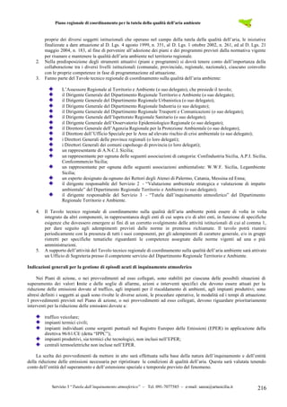 Piano regionale di coordinamento per la tutela della qualità dell’aria ambiente
Servizio 3 “Tutela dall’inquinamento atmosferico” – Tel. 091-7077585 – e-mail: sanza@artasicilia.it 216
proprie dei diversi soggetti istituzionali che operano nel campo della tutela della qualità dell’aria, le iniziative
finalizzate a dare attuazione al D. Lgs. 4 agosto 1999, n. 351, al D. Lgs. 1 ottobre 2002, n. 261, ed al D. Lgs. 21
maggio 2004, n. 183, al fine di pervenire all’adozione dei piani e dei programmi previsti dalla normativa vigente
per risanare e mantenere la qualità dell’aria ambiente nel territorio regionale.
2. Nella predisposizione degli strumenti attuativi (piani e programmi) si dovrà tenere conto dell’importanza della
collaborazione tra i diversi livelli istituzionali (comunale, provinciale, regionale, nazionale), ciascuno coinvolto
con le proprie competenze in fase di programmazione ed attuazione.
3. Fanno parte del Tavolo tecnico regionale di coordinamento sulla qualità dell’aria ambiente:
L’Assessore Regionale al Territorio e Ambiente (o suo delegato), che presiede il tavolo;
il Dirigente Generale del Dipartimento Regionale Territorio e Ambiente (o suo delegato);
il Dirigente Generale del Dipartimento Regionale Urbanistica (o suo delegato);
il Dirigente Generale del Dipartimento Regionale Industria (o suo delegato);
il Dirigente Generale del Dipartimento Regionale Trasporti e Comunicazioni (o suo delegato);
il Dirigente Generale dell’Ispettorato Regionale Sanitario (o suo delegato);
il Dirigente Generale dell’Osservatorio Epidemiologico Regionale (o suo delegato);
il Direttore Generale dell’Agenzia Regionale per la Protezione Ambientale (o suo delegato);
il Direttore dell’Ufficio Speciale per le Aree ad elevato rischio di crisi ambientale (o suo delegato);
i Direttori Generali delle province regionali (o loro delegati);
i Direttori Generali dei comuni capoluogo di provincia (o loro delegati);
un rappresentante di A.N.C.I. Sicilia;
un rappresentante per ognuna delle seguenti associazioni di categoria: Confindustria Sicilia, A.P.I. Sicilia,
Confcommercio Sicilia;
un rappresentante per ognuna delle seguenti associazioni ambientaliste: W.W.F. Sicilia, Legambiente
Sicilia;
un esperto designato da ognuno dei Rettori degli Atenei di Palermo, Catania, Messina ed Enna;
il dirigente responsabile del Servizio 2 - “Valutazione ambientale strategica e valutazione di impatto
ambientale” del Dipartimento Regionale Territorio e Ambiente (o suo delegato);
il dirigente responsabile del Servizio 3 - “Tutela dall’inquinamento atmosferico” del Dipartimento
Regionale Territorio e Ambiente.
4. Il Tavolo tecnico regionale di coordinamento sulla qualità dell’aria ambiente potrà essere di volta in volta
integrato da altri componenti, in rappresentanza degli enti di cui sopra e/o di altri enti, in funzione di specifiche
esigenze che dovessero emergere ai fini di un corretto svolgimento delle attività istituzionali di cui al comma 1,
per dare seguito agli adempimenti previsti dalle norme in premessa richiamate. Il tavolo potrà riunirsi
periodicamente con la presenza di tutti i suoi componenti, per gli adempimenti di carattere generale, e/o in gruppi
ristretti per specifiche tematiche riguardanti le competenze assegnate dalle norme vigenti ad una o più
amministrazioni.
5. A supporto dell’attività del Tavolo tecnico regionale di coordinamento sulla qualità dell’aria ambiente sarà attivato
un Ufficio di Segreteria presso il competente servizio del Dipartimento Regionale Territorio e Ambiente.
Indicazioni generali per la gestione di episodi acuti di inquinamento atmosferico
Nei Piani di azione, o nei provvedimenti ad esso collegati, sono stabiliti per ciascuna delle possibili situazioni di
superamento dei valori limite e delle soglie di allarme, azioni e interventi specifici che devono essere attuati per la
riduzione delle emissioni dovute al traffico, agli impianti per il riscaldamento di ambienti, agli impianti produttivi; sono
altresì definiti i soggetti ai quali sono rivolte le diverse azioni, le procedure operative, le modalità ed i tempi di attuazione.
I provvedimenti previsti nel Piano di azione, o nei provvedimenti ad esso collegati, devono riguardare prioritariamente
interventi per la riduzione delle emissioni dovute a:
traffico veicolare;
impianti termici civili;
impianti individuati come sorgenti puntuali nel Registro Europeo delle Emissioni (EPER) in applicazione della
direttiva 96/61/CE (detta “IPPC”);
impianti produttivi, sia termici che tecnologici, non inclusi nell’EPER;
centrali termoelettriche non incluse nell’EPER.
La scelta dei provvedimenti da mettere in atto sarà effettuata sulla base della natura dell’inquinamento e dell’entità
della riduzione delle emissioni necessaria per ripristinare le condizioni di qualità dell’aria. Questa sarà valutata tenendo
conto dell’entità del superamento e dell’estensione spaziale e temporale previsto del fenomeno.
 