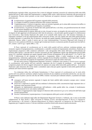 Piano regionale di coordinamento per la tutela della qualità dell’aria ambiente
Servizio 3 “Tutela dall’inquinamento atmosferico” – Tel. 091-7077585 – e-mail: sanza@artasicilia.it 8
pianificazione regionale infatti, non possono fare a meno di adeguati strumenti conoscitivi di valutazione dello stato della
qualità dell’aria (e delle origini dell’inquinamento), a supporto delle scelte e delle decisioni finalizzate alla prevenzione ed
al risanamento. Devono essere pertanto avviate azioni finalizzate ad acquisire strumenti conoscitivi indispensabili, in
particolare per:
la realizzazione e la gestione dell’inventario regionale delle emissioni;
lo sviluppo di modelli di trasporto/diffusione delle sostanze inquinanti;
l’implementazione e l’utilizzo di algoritmi, tarati sul territorio regionale, per la stima delle emissioni da traffico in
connessione con la modellistica sul trasporto e la mobilità;
la realizzazione e la gestione di banche-dati sulla qualità dell’aria e sul clima, con georeferenziazione dei sistemi
di rilevamento distribuiti sul territorio.
Questo spiega perché la regione abbia già avviato, da quasi un anno, un progetto che entro pochi mesi consentirà
di disporre di dati aggiornati ed informatizzati sulle fonti di emissioni, e stia attivando specifici progetti di collaborazione
(con Università e Arpa Sicilia) finalizzati allo studio ed al controllo della matrice aria. Tali iniziative forniranno un
importante contributo ai fini del miglioramento delle conoscenze di base, non solo rispetto allo stato della qualità dell’aria
in ambito regionale e in specifiche aree di interesse, ma anche per quanto riguarda il monitoraggio e la gestione del rischio
industriale. Questo, infine, è anche il motivo per cui viene istituzionalizzato l’Inventario Regionale delle Sorgenti di
Emissioni in Aria ambiente (I.R.S.E.A.), insieme agli inventari provinciali, in attuazione peraltro di quanto previsto dall’art.
281, comma 7, del D. Lgs. 3 aprile 2006, n. 152.
Il Piano regionale di coordinamento per la tutela della qualità dell’aria ambiente costituisce pertanto uno
strumento organico di programmazione, coordinamento e controllo in materia di inquinamento atmosferico, finalizzato al
miglioramento progressivo delle condizioni ambientali e alla salvaguardia della salute dell’uomo e dell’ambiente nel
territorio della regione, e prevede tutte le iniziative necessarie per dare rapidamente seguito agli adempimenti previsti dalle
norme UE e nazionali, soprattutto per quanto riguarda i piani d’azione ed programmi di cui agli articoli 7, 8 e 9 del D. Lgs.
351/99. L’elaborazione di tali strumenti di intervento e risanamento, infatti, è molto complessa in ogni sua fase
(programmazione, valutazione, applicazione, verifica), riguarda diverse discipline scientifiche, e coinvolge diversi soggetti,
pubblici e privati, interessati alle proposte di risanamento e alla messa in opera dei relativi interventi.
Per tale motivo presso il Dipartimento Regionale Territorio e Ambiente viene istituito il Tavolo tecnico regionale
di coordinamento sulla qualità dell’aria ambiente, organismo che ha il compito di coordinare – nel rispetto delle
competenze proprie dei diversi soggetti istituzionali che operano nel campo della tutela della qualità dell’aria – le iniziative
finalizzate a dare attuazione alle norme statali e comunitarie sopra citate per quanto riguarda la tutela della qualità dell’aria
ambiente nell’intero territorio regionale.
Va evidenziato infine che, nell’attuale formulazione, il Piano regionale di coordinamento per la tutela della
qualità dell’aria ambiente costituisce soltanto il primo momento di una complessa ed articolata attività che, con una serie
di aggiornamenti (il primo è previsto alla fine del 2008) e tramite i necessari provvedimenti attuativi, si protrarrà nel tempo
al fine di:
conseguire sull’intero territorio regionale il rispetto dei limiti stabiliti dalle normative europee entro i termini
temporali previsti;
preservare e migliorare la qualità dell’aria mediante la diminuzione delle concentrazioni degli inquinanti dove si
registrano valori prossimi ai limiti;
perseguire un miglioramento generalizzato dell’ambiente e della qualità della vita, evitando il trasferimento
dell’inquinamento tra le varie matrici ambientali;
concorrere al raggiungimento degli impegni di riduzione delle emissioni di gas-serra sottoscritti dall’Italia negli
accordi internazionali;
favorire l’informazione, la partecipazione e il coinvolgimento delle parti sociali e del pubblico.
Il Piano è stato elaborato dagli uffici del Dipartimento Regionale Territorio e Ambiente, che si sono avvalsi della
collaborazione di Arpa Sicilia e delle Università di Palermo (Centro Interdipartimentale di Ricerca in Ingegneria
dell’Automazione e dei Sistemi) e Messina (Dipartimento di Chimica Industriale ed Ingegneria dei Materiali), che si
ringraziano per il supporto tecnico e l’elevato contributo scientifico forniti nella stesura di questo documento.
L’Assessore
(Avv. Rossana Interlandi)
 
