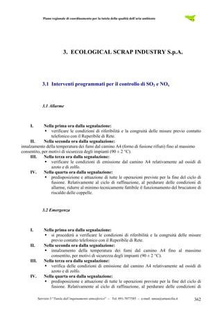 Piano regionale di coordinamento per la tutela della qualità dell’aria ambiente
Servizio 3 “Tutela dall’inquinamento atmosferico” – Tel. 091-7077585 – e-mail: sanza@artasicilia.it 362
3. ECOLOGICAL SCRAP INDUSTRY S.p.A.
3.1 Interventi programmati per il controllo di SO2 e NOx
3.1 Allarme
I. Nella prima ora dalla segnalazione:
verificare le condizioni di riferibilità e la congruità delle misure previo contatto
telefonico con il Reperibile di Rete.
II. Nella seconda ora dalla segnalazione:
innalzamento della temperatura dei fumi dal camino A4 (forno di fusione rifiuti) fino al massimo
consentito, per motivi di sicurezza degli impianti (90 ± 2 °C).
III. Nella terza ora dalla segnalazione:
verificare le condizioni di emissione dal camino A4 relativamente ad ossidi di
azoto e di zolfo.
IV. Nella quarta ora dalla segnalazione:
predisposizione e attuazione di tutte le operazioni previste per la fine del ciclo di
fusione. Relativamente al ciclo di raffinazione, al perdurare delle condizioni di
allarme, ridurre al minimo tecnicamente fattibile il funzionamento del bruciatore di
riscaldo delle coppelle.
3.2 Emergenza
I. Nella prima ora dalla segnalazione:
si procederà a verificare le condizioni di riferibilità e la congruità delle misure
previo contatto telefonico con il Reperibile di Rete.
II. Nella seconda ora dalla segnalazione:
innalzamento della temperatura dei fumi dal camino A4 fino al massimo
consentito, per motivi di sicurezza degli impianti (90 ± 2 °C).
III. Nella terza ora dalla segnalazione:
verifica delle condizioni di emissione dal camino A4 relativamente ad ossidi di
azoto e di zolfo.
IV. Nella quarta ora dalla segnalazione:
predisposizione e attuazione di tutte le operazioni previste per la fine del ciclo di
fusione. Relativamente al ciclo di raffinazione, al perdurare delle condizioni di
 