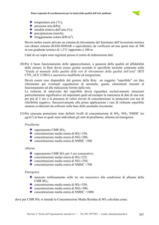 Piano regionale di coordinamento per la tutela della qualità dell’aria ambiente
Servizio 3 “Tutela dall’inquinamento atmosferico” – Tel. 091-7077585 – e-mail: sanza@artasicilia.it 367
temperatura aria (°C);
pressione aria (kPa);
umidità relativa dell’aria (%);
precipitazione (mm/h);
irraggiamento solare (kW/m2
).
Dovrà inoltre essere attivato un sistema di rilevamento del fenomeno dell’inversione termica
con idoneo sistema (RASS-SODAR o equivalente), da verificarsi ad una quota max di 300
m con gradiente termico di 1,3°C rapportato a 100 m.
I dati di cui sopra sono registrati presso il centro di elaborazione dati.
20) Per il buon funzionamento delle apparecchiature, a garanzia della qualità ed affidabilità
delle misure, la Rete dovrà essere gestita secondo le specifiche tecniche contenute nella
“Guida al manuale della qualità delle reti di rilevamento della qualità dell’aria” (RTI
CTN_ACE 2/2001) e successive modifiche ed integrazioni.
Dovrà essere reso disponibile dal gestore della Rete un soggetto “reperibile” cui fare
riferimento per eventuali segnalazioni di anomalie, guasti, chiarimenti inerenti al
funzionamento ed alle indicazioni fornite dalla rete.
La richiesta di intervento del reperibile dovrà riguardare esclusivamente situazioni
particolarmente significative ed importanti quali ad esempio la mancanza di dati di una rete
per più di 2 ore o la presenza di valori elevati di concentrazione in postazioni con test di
riferibilità negativo. Successivamente alla prima applicazione i casi di richiesta reperibile
saranno evidenziati da software sulla base delle anomalie riscontrate.
21) Per ciascuna postazione sono definiti livelli di concentrazione di SO2, NO2, NMHC (in
µg/m3
) in base ai quali sono individuati gli stati di preallarme, allarme ed emergenza.
Preallarme
superamento CMR SO2;
concentrazione media oraria di SO2>150;
concentrazione media oraria di NO2>200;
concentrazione media oraria di NMHC >500
Allarme
superamento CMR SO2 per 3 ore consecutive;
concentrazione media oraria di SO2>225;
concentrazione media oraria di NO2>250;
concentrazione media oraria di NMHC >700
Emergenza
mancato riallineamento nelle tre ore successive alla condizione di allarme della
CMR SO2;
concentrazione media oraria di SO2>350;
concentrazione media oraria di NO2>300;
concentrazione media oraria di NMHC >1000.
dove per CMR SO2 si intende la Concentrazione Media Residua di SO2 calcolata come:
 