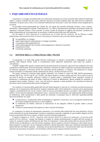 Piano regionale di coordinamento per la tutela della qualità dell’aria ambiente
Servizio 3 “Tutela dall’inquinamento atmosferico” – Tel. 091-7077585 – e-mail: sanza@artasicilia.it 9
1 INQUADRAMENTO GENERALE
La gestione e lo sviluppo sostenibile delle aree urbanizzate richiedono un corretto controllo delle condizioni ambientali
indoor e outdoor, controllo che può essere realizzato attraverso un’analisi integrata dello stato delle diverse componenti
ambientali. In questo senso l’aria è tra le tematiche ambientali più trasversali, e come tale richiede azioni integrate per la
sua tutela.
La procedura teorico-sperimentale per l’analisi dei vari aspetti del controllo ambientale (termico, visivo, acustico,
atmosferico, elettromagnetico) richiede l’individuazione e la relativa determinazione quantitativa di parametri guida che
esprimono i fenomeni chimici e fisici coinvolti. La messa a punto di strumenti di supporto alle decisioni è pertanto uno
stadio fondamentale per il proseguimento di una attenta e moderna analisi dello stato dell’ambiente.
Per tali ragioni il Piano regionale di coordinamento per la tutela dell’aria ambiente, che ha efficacia a tempo
indeterminato, sarà inserito nel Piano di Tutela e Risanamento Ambientale che avrà come obiettivi generali:
la sostenibilità e lo sviluppo;
analisi degli indicatori ambientali per lo sviluppo sostenibile;
il risanamento della qualità dell’aria;
analisi degli inquinanti fisici (rumore, elettromagnetismo e radiazioni ionizzanti)
la gestione dei rifiuti;
le bonifiche ambientali.
1.1 SINTESI DELLA STRATEGIA DEL PIANO
Il risanamento e la tutela della qualità dell’aria costituiscono un obiettivo irrinunciabile e inderogabile in tutte le
politiche della Regione Sicilia, anche in considerazione delle importanti implicazioni sulla salute dei cittadini e
sull’ambiente.
Il rapido sviluppo della regione, caratterizzato da una transizione da un’economia agricola ad una condizione che vede
la progressiva affermazione di attività artigianali, industriali e turistiche, ha infatti comportato un aumento della produzione
di emissioni inquinanti in atmosfera dovute alle specifiche attività produttive, ai trasporti, alla produzione di energia
termica ed elettrica, al trattamento ed allo smaltimento dei rifiuti, e ad altre attività di servizio.
Per quanto concerne le emissioni dagli impianti industriali, con l’entrata in vigore del DPR 203/88 (parzialmente
abrogato dal D. Lgs. 351/99 e dal D. Lgs. 152/06) e dei decreti attuativi è iniziata, intorno agli anni ’90, la messa in atto di
una serie di misure di controllo, attraverso l’utilizzo di materie prime e combustibili meno inquinanti, tecniche di
produzione e combustione più pulite ed infine l’adozione di sistemi di abbattimento. Questa strategia ha consentito di
conseguire buoni risultati. Tuttavia vi sono zone del territorio regionale o settori produttivi che necessitano di interventi
più incisivi ed un’accelerazione delle azioni di mitigazione.
Se si analizza l’evoluzione della qualità dell’aria nell’ultimo decennio si vede che si è verificata una netta inversione di
tendenza: da un inquinamento dell’atmosfera originato soprattutto dalle attività industriali si è passati ad un inquinamento
originato prevalentemente dai veicoli a motore, stante la crescita inarrestabile del parco circolante e della congestione del
traffico. Al di là dei provvedimenti amministrativi (ad es. restrizioni alla circolazione) e del miglioramento della tecnologia
di combustione, della manutenzione e della qualità dei carburanti, le principali linee di intervento riguardano pertanto
interventi strutturali, tra i quali:
la realizzazione e l’ampliamento della metropolitana di superficie e tramviaria, con la conseguente trasformazione
del sistema mobilità da auto private a mezzo pubblico;
lo snellimento del traffico, attraverso la realizzazione di una adeguata viabilità di grande, media e piccola
dimensione;
il rilancio e potenziamento del trasporto su rotaia e di porti ed interporti.
Le competenze in materia di inquinamento atmosferico e di controllo della qualità dell’aria sono distribuite a diversi
livelli: protocolli ed accordi internazionali, normativa comunitaria, nazionale e regionale. In quest’ambito, Regione ed Enti
Locali, in particolare Province e Comuni, svolgono un ruolo di primaria importanza.
Il Decreto Legislativo n. 351/99 “Attuazione della direttiva 96/62/CE in materia di valutazione e di gestione della
qualità dell’aria ambiente” assegna alla Regione il compito di valutare preliminarmente la qualità dell’aria secondo un
criterio di continuità rispetto all’elaborazione del Piano di risanamento e tutela della qualità dell’aria previsto dal D.P.R.
203/88, al fine di individuare le zone del territorio regionale a diverso grado di criticità in relazione ai valori limite previsti
dalla normativa in vigore per i diversi inquinanti atmosferici. Questo documento riporta una valutazione preliminare della
qualità dell’aria nell’ambito regionale , unitamente ad una prima identificazione e classificazione delle zone del territorio
regionale che presentano una qualche criticità definita sulla base dei tre seguenti elementi territoriali:
 