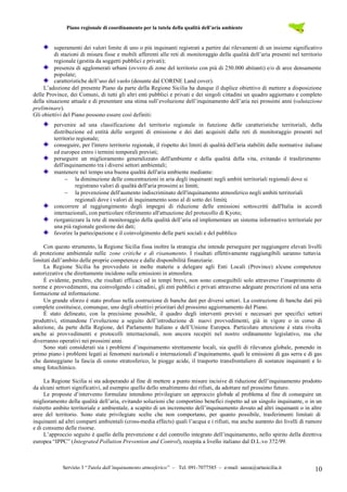 Piano regionale di coordinamento per la tutela della qualità dell’aria ambiente
Servizio 3 “Tutela dall’inquinamento atmosferico” – Tel. 091-7077585 – e-mail: sanza@artasicilia.it 10
superamenti dei valori limite di uno o più inquinanti registrati a partire dai rilevamenti di un insieme significativo
di stazioni di misura fisse e mobili afferenti alle reti di monitoraggio della qualità dell’aria presenti nel territorio
regionale (gestita da soggetti pubblici e privati);
presenza di agglomerati urbani (ovvero di zone del territorio con più di 250.000 abitanti) e/o di aree densamente
popolate;
caratteristiche dell’uso del suolo (desunte dal CORINE Land cover).
L’adozione del presente Piano da parte della Regione Sicilia ha dunque il duplice obiettivo di mettere a disposizione
delle Province, dei Comuni, di tutti gli altri enti pubblici e privati e dei singoli cittadini un quadro aggiornato e completo
della situazione attuale e di presentare una stima sull’evoluzione dell’inquinamento dell’aria nei prossimi anni (valutazione
preliminare).
Gli obiettivi del Piano possono essere così definiti:
pervenire ad una classificazione del territorio regionale in funzione delle caratteristiche territoriali, della
distribuzione ed entità delle sorgenti di emissione e dei dati acquisiti dalle reti di monitoraggio presenti nel
territorio regionale;
conseguire, per l'intero territorio regionale, il rispetto dei limiti di qualità dell'aria stabiliti dalle normative italiane
ed europee entro i termini temporali previsti;
perseguire un miglioramento generalizzato dell'ambiente e della qualità della vita, evitando il trasferimento
dell'inquinamento tra i diversi settori ambientali;
mantenere nel tempo una buona qualità dell'aria ambiente mediante:
 la diminuzione delle concentrazioni in aria degli inquinanti negli ambiti territoriali regionali dove si
registrano valori di qualità dell'aria prossimi ai limiti;
 la prevenzione dell'aumento indiscriminato dell'inquinamento atmosferico negli ambiti territoriali
regionali dove i valori di inquinamento sono al di sotto dei limiti;
concorrere al raggiungimento degli impegni di riduzione delle emissioni sottoscritti dall'Italia in accordi
internazionali, con particolare riferimento all'attuazione del protocollo di Kyoto;
riorganizzare la rete di monitoraggio della qualità dell’aria ed implementare un sistema informativo territoriale per
una più ragionale gestione dei dati;
favorire la partecipazione e il coinvolgimento delle parti sociali e del pubblico
Con questo strumento, la Regione Sicilia fissa inoltre la strategia che intende perseguire per raggiungere elevati livelli
di protezione ambientale nelle zone critiche e di risanamento. I risultati effettivamente raggiungibili saranno tuttavia
limitati dall’ambito delle proprie competenze e dalle disponibilità finanziarie.
La Regione Sicilia ha provveduto in molte materie a delegare agli Enti Locali (Province) alcune competenze
autorizzative che direttamente incidono sulle emissioni in atmosfera.
È evidente, peraltro, che risultati efficaci ed in tempi brevi, non sono conseguibili solo attraverso l’inasprimento di
norme e provvedimenti, ma coinvolgendo i cittadini, gli enti pubblici e privati attraverso adeguate prescrizioni ed una seria
formazione ed informazione.
Un grande sforzo è stato profuso nella costruzione di banche dati per diversi settori. La costruzione di banche dati più
complete costituisce, comunque, uno degli obiettivi prioritari del prossimo aggiornamento del Piano.
È stato delineato, con la precisione possibile, il quadro degli interventi previsti e necessari per specifici settori
produttivi, stimandone l’evoluzione a seguito dell’introduzione di nuovi provvedimenti, già in vigore o in corso di
adozione, da parte della Regione, del Parlamento Italiano e dell’Unione Europea. Particolare attenzione è stata rivolta
anche ai provvedimenti e protocolli internazionali, non ancora recepiti nel nostro ordinamento legislativo, ma che
diverranno operativi nei prossimi anni.
Sono stati considerati sia i problemi d’inquinamento strettamente locali, sia quelli di rilevanza globale, ponendo in
primo piano i problemi legati ai fenomeni nazionali e internazionali d’inquinamento, quali le emissioni di gas serra e di gas
che danneggiano la fascia di ozono stratosferico, le piogge acide, il trasporto transfrontaliero di sostanze inquinanti e lo
smog fotochimico.
La Regione Sicilia si sta adoperando al fine di mettere a punto misure incisive di riduzione dell’inquinamento prodotto
da alcuni settori significativi, ad esempio quello dello smaltimento dei rifiuti, da adottare nel prossimo futuro.
Le proposte d’intervento formulate intendono privilegiare un approccio globale al problema al fine di conseguire un
miglioramento della qualità dell’aria, evitando soluzioni che comportino benefici rispetto ad un singolo inquinante, o in un
ristretto ambito territoriale e ambientale, a scapito di un incremento dell’inquinamento dovuto ad altri inquinanti o in altre
aree del territorio. Sono state privilegiate scelte che non comportano, per quanto possibile, trasferimenti limitati di
inquinanti ad altri comparti ambientali (cross-media effects) quali l’acqua e i rifiuti, ma anche aumento dei livelli di rumore
e di consumo delle risorse.
L’approccio seguito è quello della prevenzione e del controllo integrato dell’inquinamento, nello spirito della direttiva
europea “IPPC” (Integrated Pollution Prevention and Control), recepita a livello italiano dal D.L.vo 372/99.
 