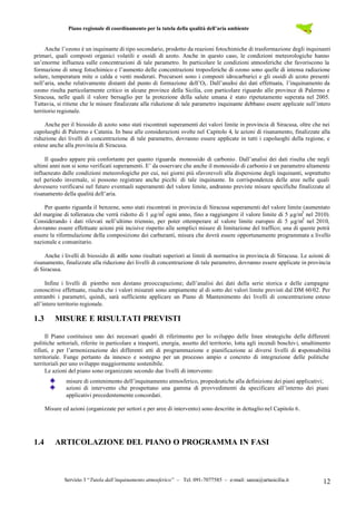 Piano regionale di coordinamento per la tutela della qualità dell’aria ambiente
Servizio 3 “Tutela dall’inquinamento atmosferico” – Tel. 091-7077585 – e-mail: sanza@artasicilia.it 12
Anche l’ozono è un inquinante di tipo secondario, prodotto da reazioni fotochimiche di trasformazione degli inquinanti
primari, quali composti organici volatili e ossidi di azoto. Anche in questo caso, le condizioni meteorologiche hanno
un’enorme influenza sulle concentrazioni di tale parametro. In particolare le condizioni atmosferiche che favoriscono la
formazione di smog fotochimico e l’aumento delle concentrazioni troposferiche di ozono sono quelle di intensa radiazione
solare, temperatura mite o calda e venti moderati. Precursori sono i composti idrocarburici e gli ossidi di azoto presenti
nell’aria, anche relativamente distanti dal punto di formazione dell’O3. Dall’analisi dei dati effettuata, l’inquinamento da
ozono risulta particolarmente critico in alcune province della Sicilia, con particolare riguardo alle province di Palermo e
Siracusa, nelle quali il valore bersaglio per la protezione della salute umana è stato ripetutamente superata nel 2005.
Tuttavia, si ritiene che le misure finalizzate alla riduzione di tale parametro inquinante debbano essere applicate sull’intero
territorio regionale.
Anche per il biossido di azoto sono stati riscontrati superamenti dei valori limite in provincia di Siracusa, oltre che nei
capoluoghi di Palermo e Catania. In base alle considerazioni svolte nel Capitolo 4, le azioni di risanamento, finalizzate alla
riduzione dei livelli di concentrazione di tale parametro, dovranno essere applicate in tutti i capoluoghi della regione, e
estese anche alla provincia di Siracusa.
Il quadro appare più confortante per quanto riguarda monossido di carbonio. Dall’analisi dei dati risulta che negli
ultimi anni non si sono verificati superamenti. E’ da osservare che anche il monossido di carbonio è un parametro altamente
influenzato dalle condizioni meteorologiche per cui, nei giorni più sfavorevoli alla dispersione degli inquinanti, soprattutto
nel periodo invernale, si possono registrare anche picchi di tale inquinante. In corrispondenza delle aree nelle quali
dovessero verificarsi nel futuro eventuali superamenti del valore limite, andranno previste misure specifiche finalizzate al
risanamento della qualità dell’aria.
Per quanto riguarda il benzene, sono stati riscontrati in provincia di Siracusa superamenti del valore limite (aumentato
del margine di tolleranza che verrà ridotto di 1 µg/m3
ogni anno, fino a raggiungere il valore limite di 5 µg/m3
nel 2010).
Considerando i dati rilevati nell’ultimo triennio, per poter ottemperare al valore limite europeo di 5 µg/m3
nel 2010,
dovranno essere effettuate azioni più incisive rispetto alle semplici misure di limitazione del traffico; una di queste potrà
essere la riformulazione della composizione dei carburanti, misura che dovrà essere opportunamente programmata a livello
nazionale e comunitario.
Anche i livelli di biossido di zolfo sono risultati superiori ai limiti di normativa in provincia di Siracusa. Le azioni di
risanamento, finalizzate alla riduzione dei livelli di concentrazione di tale parametro, dovranno essere applicate in provincia
di Siracusa.
Infine i livelli di piombo non destano preoccupazione; dall’analisi dei dati della serie storica e delle campagne
conoscitive effettuate, risulta che i valori misurati sono ampiamente al di sotto dei valori limite previsti dal DM 60/02. Per
entrambi i parametri, quindi, sarà sufficiente applicare un Piano di Mantenimento dei livelli di concentrazione esteso
all’intero territorio regionale.
1.3 MISURE E RISULTATI PREVISTI
Il Piano costituisce uno dei necessari quadri di riferimento per lo sviluppo delle linee strategiche delle differenti
politiche settoriali, riferite in particolare a trasporti, energia, assetto del territorio, lotta agli incendi boschivi, smaltimento
rifiuti, e per l’armonizzazione dei differenti atti di programmazione e pianificazione ai diversi livelli di responsabilità
territoriale. Funge pertanto da innesco e sostegno per un processo ampio e concreto di integrazione delle politiche
territoriali per uno sviluppo maggiormente sostenibile.
Le azioni del piano sono organizzate secondo due livelli di intervento:
misure di contenimento dell’inquinamento atmosferico, propedeutiche alla definizione dei piani applicativi;
azioni di intervento che prospettano una gamma di provvedimenti da specificare all’interno dei piani
applicativi precedentemente concordati.
Misure ed azioni (organizzate per settori e per aree di intervento) sono descritte in dettaglio nel Capitolo 6.
1.4 ARTICOLAZIONE DEL PIANO O PROGRAMMA IN FASI
 