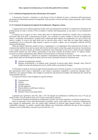 Piano regionale di coordinamento per la tutela della qualità dell’aria ambiente
Servizio 3 “Tutela dall’inquinamento atmosferico” – Tel. 091-7077585 – e-mail: sanza@artasicilia.it 88
2.1.11 Emissioni di inquinanti da altre infrastrutture dei trasporti
L’Assessorato Territorio e Ambiente si è già attivato al fine di elaborare la stima e valutazione dell’inquinamento
proveniente da infrastrutture portuali ed aeroportuali. Nella prossima revisione del Piano saranno presentati i primi risultati
di tali attività.
2.1.12 Emissioni di inquinanti da impianti di riscaldamento. Mappature urbane
L’organizzazione di un valido programma di lotta contro gli inquinamenti atmosferici è evidentemente subordinata alla
predisposizione di studi e ricerche al fine di stabilire il carattere dell’inquinamento, la sua entità e la sua distribuzione
spaziale.
Si dispone qui di seguito un breve esame delle fonti di inquinamento atmosferico, tenendo conto in particolare
dell’analisi delle fonti della “contaminazione di fondo”, che è presente in misura variabile in tutti gli altri agglomerati
urbani e comprende essenzialmente i prodotti della combustione degli impianti di riscaldamento ed i gas di scarico dei
motori a scoppio. Si osserva che negli ultimi anni un notevole passo avanti è stato fatto nel campo degli impianti di
riscaldamento con la sostituzione degli impianti a gasolio con quelli a metano, con la conseguente riduzione dell’SO2
immessa nell’atmosfera.
Infine gli impianti industriali, quando esistono, si aggiungono o si sovrappongono alla contaminazione di fondo, e la
contaminazione globale che ne deriva assume nelle diverse località aspetti vari per tipo, grado ed estensione. Generalmente,
e ciò è sempre vero per la Sicilia, gli impianti di produzione sono concentrati in aree (A.S.I.), fissate da piani regolatori
relativamente distanti dai centri abitati, consentendo un più facile controllo dei prodotti emessi. Le imprese, inoltre,
investono sui sistemi di depurazione delle effluenze al fine di limitare le immissioni in atmosfera.
Il processo metodologico e valutativo ha esaminato l’inquinamento atmosferico causato dal traffico veicolare e da
quello indotto dalle attività antropiche insediate nell’area stessa. I principali elementi di valutazione sono.
situazioni d’insediamento esistenti;
tipologie architettoniche e di trasporto quali: geometria ed altezza degli edifici; tipologie viarie; flussi di
traffico (correlati alla tipologia dei mezzi); nodi di traffico; peculiarità di sviluppo.
In riferimento al grado di conoscenza degli elementi principali (ed in funzione di questi), si è proceduto all’esame dei
dati sperimentali storici relativi e disponibili su aree urbane e perturbane compatibili e coerenti per tipologia viaria /
urbanistica e per regime di traffico, allo sviluppo di correlazioni; alle proiezioni d’impatto; alla definizione dei vincoli che
vanno garantiti e previsti.
La sequenza d’analisi è stata sviluppata sui seguenti elementi:
Concentrazione;
Traffico;
Tipologia viaria;
Periodo stagionale;
Densità edilizia e coefficiente volumico;
Dati meteoclimatici;
Parametri fisico-tecnici degli edifici.
I parametri più significativi sono SO2, NO2 e CO. Gli impianti di riscaldamento contribuiscono circa il 5% per gli
ossidi di zolfo, il 4% per quelli di azoto ed il 3% per il monossido di carbonio.
Le emissioni di inquinanti da impianti di riscaldamento a gasolio sono di tipo stagionale, cioè limitato al periodo inve
rnale, ed interessano i bassi strati dell’atmosfera sovrastante i grossi centri urbani, dove è massiccio l’addensamento
delle sorgenti di inquinamento. Esso trae origine dalle condizioni di esercizio degli impianti termici e dal tipo di
combustibile impiegato. La qualità e quantità degli effluenti sono direttamente influenzati dal tipo di fonte energetica
utilizzata, cioè di combustibile, come può osservarsi nella tab. 2.33.
 