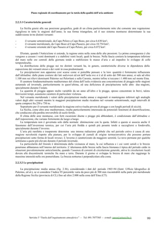 Piano regionale di coordinamento per la tutela della qualità dell’aria ambiente
Servizio 3 “Tutela dall’inquinamento atmosferico” – Tel. 091-7077585 – e-mail: sanza@artasicilia.it 99
2.2.3.1 Caratteristiche generali
La Sicilia grazie alla sua posizione geografica, gode di un clima particolarmente mite che consente una vegetazione
rigogliosa in tutte le stagioni dell’anno; la sua forma triangolare, ed il suo sistema montuoso determinano la sua
suddivisione in tre distinti versanti:
- il versante settentrionale, da Capo Peloro a Capo Boeo, per circa 6.630 km²;
- il versante meridionale, da Capo Boeo al Capo Passero, per circa 10.754 km²;
- il versante orientale dal Capo Passero al Capo Peloro, per circa 8.072 km².
D'estate, quando l'Anticiclone si estende, la regione entra nella zona delle alte pressioni. La prima conseguenza è che
vengono a cessare i venti dominanti e a stabilirsi venti locali, quali le brezze. Nella fascia costiera la temperatura inferiore
del mare nelle ore centrali della giornata tende a stabilizzare le masse d’aria e ad impedire lo sviluppo di celle
temporalesche.
La distribuzione delle piogge nei tre distinti versanti ha, in genere, caratteristiche diverse in dipendenza della
esposizione dei versanti stessi e dei venti in essa predominanti.
Le precipitazioni non appaiono così scarse come si potrebbe pensare e la loro quantità è fortemente influenzata
dall’altitudine: dalle piane costiere dei lati sud-ovest ed est dell’isola ove si è al di sotto dei 500 mm annui, si sale ad oltre
1.100 mm sui rilievi dominanti Palermo sui Peloritani e sulle Caronie, mentre infine si toccano i 1.400 mm sul monte Etna.
Il carattere fondamentalmente mediterraneo del clima dell’isola evidenzia una concentrazione di pioggia nelle stagioni
autunnale ed invernale, particolarmente in quest’ultima, ed una deficienza di precipitazione nelle altre due stagioni,
specialmente durante l’estate.
La quantità di pioggia appare molto variabile da un anno all’altro e le piogge, spesso concentrate in brevi, talora
brevissimi tempi, assumono carattere di particolare violenza.
Nel versante meridionale i valori delle precipitazioni medie annue e stagionali si mantengono inferiori agli analoghi
valori degli altri versanti mentre le maggiori precipitazioni medie ricadono nel versante settentrionale, negli intervalli di
quota compresi fra 250 e 750 m.
Soprattutto per il versante meridionale la stagione estiva risulta povera di piogge e con lunghi periodi di siccità.
La Sicilia, come altre aree mediterranee, risulta particolarmente interessata da potenziali fenomeni di desertificazione,
che conducono alla perdita irreversibile di suolo fertile.
Il clima delle aree montuose, con forti escursioni diurne e piogge più abbondanti, è condizionato dall’altitudine e
dall’esposizione, che variano fortemente da luogo a luogo.
La temperatura non è governata solo dalla normale diminuzione con la quota. Infatti a questa si associa anche il
fenomeno dell’inversione termica, per cui l’aria più fredda e quindi più pesante tende a raccogliersi a fondovalle,
specialmente durante l’inverno.
L’aria più rarefatta e trasparente determina una intensa radiazione globale che nel periodo estivo è causa di una
magiore nuvolosità rispetto alla pianura, per lo sviluppo di cumuli di origine termoconvettiva che possono portare
precipitazioni sotto forma di locali rovesci. L’inverno è caratterizzato da maggiore serenità. La neve permane per qualche
settimana a quote più elevate durante il periodo invernale.
La particolarità del litorale è determinata dalla vicinanza al mare, la cui influenza e i cui venti umidi e le brezze
penetrano abbastanza nell’interno del territorio. L’alternanza delle brezze nella fascia litoranea è tipica del periodo caldo in
situazioni prevalentemente anticicloniche, quando l’assenza di correnti di circolazione generale, attiva le circolazioni locali
dovute alle discontinuità termiche fra mare e terra. Durante il giorno si sviluppa la brezza di mare che raggiunge la
massima intensità nelle ore pomeridiane. La brezza notturna è perpendicolare alla costa.
2.2.3.2 Le precipitazioni
La precipitazione media annua (fig. 2.36), considerando i dati del periodo 1965-94 (fonti: Ufficio Idrografico di
Palermo, ed al.), se si considera l’indice 95 percentile varia da poco più di 500 mm riscontrabili nella parte più meridionale
della Regione Sicilia (provincia di CL) fino ad oltre 2.000 nella zona dell’Etna (CT).
 