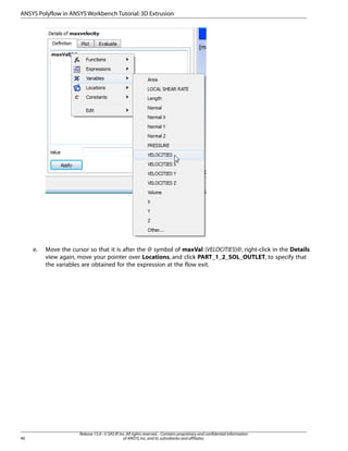 e. Move the cursor so that it is after the @ symbol of maxVal (VELOCITIES)@, right-click in the Details
view again, move your pointer over Locations, and click PART_1_2_SOL_OUTLET, to specify that
the variables are obtained for the expression at the flow exit.
Release 15.0 - © SAS IP,Inc.All rights reserved.- Contains proprietary and confidential information
of ANSYS,Inc.and its subsidiaries and affiliates.
40
ANSYS Polyflow in ANSYS Workbench Tutorial:3D Extrusion
 
