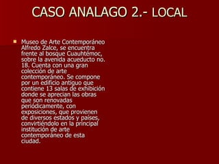 CASO ANALAGO 2.-  LOCAL Museo de Arte Contemporáneo Alfredo Zalce, se encuentra frente al bosque Cuauhtémoc, sobre la avenida acueducto no. 18. Cuenta con una gran colección de arte contemporáneo. Se compone por un edificio antiguo que contiene 13 salas de exhibición donde se aprecian las obras que son renovadas periódicamente, con exposiciones, que provienen de diversos estados y países, convirtiéndolo en la principal institución de arte contemporáneo de esta ciudad.  