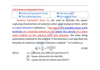  
 
2.15.2 Antenna Equivalent Areas 
 Antenna Equivalent Areas
 The scattering area
 The loss area
 the capture area
Antenna  Equivalent  Areas    are  used  to  describe  the  power 
capturing characteristics of antennas when wave imping on them, which 
in a given direction is defined as “the ratio of the available power at the 
terminals  of  a  receiving  antenna  to  the  power  flux  density  of  a  plane 
wave  incident  on  the  antenna  from  that  direction,  the  wave  being 
polarization‐matched to the antenna. If the direction is not specified, the 
direction of maximum radiation intensity is implied.”It is written as 
| | /
                      (2‐94) 
Where          = effective area (effective aperture) (m2
); 
              = power delivered to the load (W);   
              = power density of incident wave (W/m2
) 
 