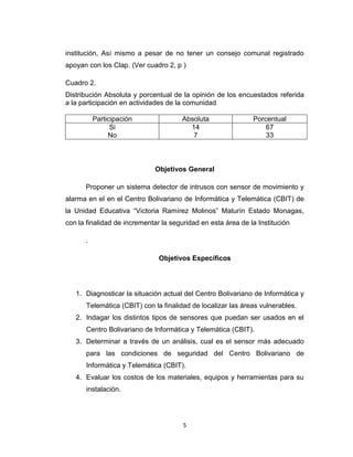 5
institución, Así mismo a pesar de no tener un consejo comunal registrado
apoyan con los Clap. (Ver cuadro 2, p )
Cuadro 2.
Distribución Absoluta y porcentual de la opinión de los encuestados referida
a la participación en actividades de la comunidad
Participación Absoluta Porcentual
Si
No
14
7
67
33
Objetivos General
Proponer un sistema detector de intrusos con sensor de movimiento y
alarma en el en el Centro Bolivariano de Informática y Telemática (CBIT) de
la Unidad Educativa “Victoria Ramírez Molinos” Maturín Estado Monagas,
con la finalidad de incrementar la seguridad en esta área de la Institución
.
Objetivos Específicos
1. Diagnosticar la situación actual del Centro Bolivariano de Informática y
Telemática (CBIT) con la finalidad de localizar las áreas vulnerables.
2. Indagar los distintos tipos de sensores que puedan ser usados en el
Centro Bolivariano de Informática y Telemática (CBIT).
3. Determinar a través de un análisis, cual es el sensor más adecuado
para las condiciones de seguridad del Centro Bolivariano de
Informática y Telemática (CBIT).
4. Evaluar los costos de los materiales, equipos y herramientas para su
instalación.
 