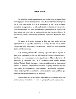 8
IMPORTANCIA
La seguridad electrónica es aquella que presta herramientas de última
tecnología para ayudar a completar las áreas de seguridad de una empresa.
Es de gran importancia, ya que se sustenta en el uso de la tecnología
aplicada a la seguridad en un adecuado diseño, instalación e interconexión
que permite obtener una alerta de los eventos generados en las instalaciones
de una empresa. entre éstas se pueden encontrar: alarmas, controladores de
apertura de puertas, sensores de movimiento y controles de acceso, entre
otros.
En apoyo a lo antes expuesto y dada su importancia para las
organizaciones, la seguridad electrónica se encarga de velar por los bienes
que tengan dentro cada institución o empresa y así garantizar la normalidad
de las actividades diarias.
Este anteproyecto es viable y es muy significativo desde el punto de
vista social y educativo ya que con la implementación de un sistema detector
de intrusos con sensores de movimiento y alarma en el Centro Bolivariano de
Informática y Telemática (CBIT) de la Unidad Educativa “Victoria Ramírez
Molinos” Maturín Estado Monagas, mejoraría notablemente la eficiencia del
sistema en esta área crítica en la cual existen equipos y materiales de valor
que puedan ser de interés para los antisociales y así disminuir los asaltos y
robos, también pondría en alerta a los habitantes de las casas y edificios que
se encuentran en los alrededores de la misma.
Por otro lado permitiría poner en práctica los conocimientos adquiridos
en los estudios universitarios y servirá de guía para futuras investigaciones.
 