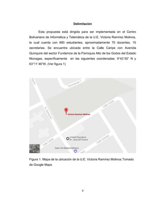 9
Delimitación
Esta propuesta está dirigida para ser implementada en el Centro
Bolivariano de Informática y Telemática de la U.E. Victoria Ramírez Molinos,
la cual cuenta con 890 estudiantes, aproximadamente 70 docentes, 15
secretarias. Se encuentra ubicada entre la Calle Caripe con Avenida
Quiriquire del sector Fundemos de la Parroquia Alto de los Godos del Estado
Monagas, específicamente en las siguientes coordenadas: 9°43´50” N y
63°11´46”W. (Ver figura 1)
Figura 1. Mapa de la ubicación de la U.E. Victoria Ramírez Molinos.Tomado
de Google Maps
 
