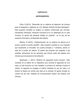 10
CAPITULO II
ANTECEDENTES
Peña, E.(2013). “Desarrollo de un sistema de detección de intrusos
para el resguardo y vigilancia en U.E. Maestro Orlando Enrique Rodríguez”.
Este proyecto consistió en realizar un sistema conformado por circuitos,
transistores infrarrojos, haciendo funcional la luz no detectada por la vista
humana. El aporte del presente trabajo se sustentó en el uso de los
sensores infrarrojos y el desarrollo del sistema.
Medina, R (2012). “Implementación de un sistema de alarma de 8
puntos usando el puerto paralelo”. Este proyecto consiste en una maqueta
que representa un inmueble, con puerta principal y 7 ventanas, dando un
total de 8 puntos de alarma. El aporte del proyecto fue respecto a las
posibles ubicaciones de los sensores que forman parte del sistema anti
intrusos que se propone en la institución.
Sepúlveda, J. (2011) “Sistema de seguridad contra intrusos”. Este
consistió en el diseño de un dispositivo que controla la seguridad de una
casa, el cual funciona con tres medidas, la primera es restringir el paso al
interior, el segundo es proteger el interior mediante el uso de rutas y el
tercero el bloque de control que está en la entrada. El aporte tomado en
cuenta fue las tres medidas de funcionamiento básico del sistema anti
intrusos.
 