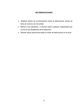 15
RECOMENDACIONES
 Realizar planes de concientización sobre la delincuencia, donde se
tome en cuenta a la comunidad.
 Motivar a los habitantes a informar sobre cualquier irregularidad que
ocurra en los alrededores de la institución.
 Solicitar apoyo policial para bajar el índice de delincuencia en la zona.
 