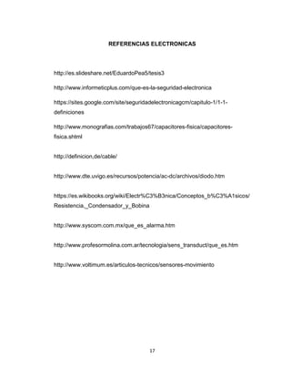 17
REFERENCIAS ELECTRONICAS
http://es.slideshare.net/EduardoPea5/tesis3
http://www.informeticplus.com/que-es-la-seguridad-electronica
https://sites.google.com/site/seguridadelectronicagcm/capitulo-1/1-1-
definiciones
http://www.monografias.com/trabajos67/capacitores-fisica/capacitores-
fisica.shtml
http://definicion,de/cable/
http://www.dte.uvigo.es/recursos/potencia/ac-dc/archivos/diodo.htm
https://es.wikibooks.org/wiki/Electr%C3%B3nica/Conceptos_b%C3%A1sicos/
Resistencia,_Condensador_y_Bobina
http://www.syscom.com.mx/que_es_alarma.htm
http://www.profesormolina.com.ar/tecnologia/sens_transduct/que_es.htm
http://www.voltimum.es/articulos-tecnicos/sensores-movimiento
 