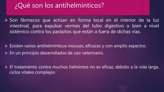  Son fármacos que actúan en forma local en el interior de la luz
intestinal, para expulsar vermes del tubo digestivo o bien a nivel
sistémico contra los parásitos que están a fuera de dichas vías.
 Existen varios antihelmínticos inocuos, eficaces y con amplio espectro.
 En un principio desarrollados de uso veterinario.
 El tratamiento contra muchos helmintos no es eficaz, debido a la vida larga,
ciclos vitales complejos
¿Qué son los antihelmínticos?
 