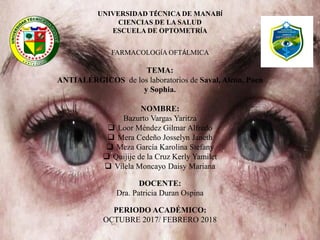 UNIVERSIDAD TÉCNICA DE MANABÍ
CIENCIAS DE LA SALUD
ESCUELA DE OPTOMETRÍA
FARMACOLOGÍA OFTÁLMICA
TEMA:
ANTIALÉRGICOS de los laboratorios de Saval, Alcon, Poen
y Sophia.
NOMBRE:
Bazurto Vargas Yaritza
 Loor Méndez Gilmar Alfredo
 Mera Cedeño Josselyn Janeth
 Meza García Karolina Stefany
 Quijije de la Cruz Kerly Yamilet
 Vilela Moncayo Daisy Mariana
DOCENTE:
Dra. Patricia Duran Ospina
PERIODO ACADÉMICO:
OCTUBRE 2017/ FEBRERO 2018
 