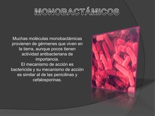 Muchas moléculas monobactámicas
provienen de gérmenes que viven en
    la tierra, aunque pocos tienen
      actividad antibacteriana de
               importancia.
     El mecanismo de acción es
bactericida y su mecanismo de acción
   es similar al de las penicilinas y
             cefalosporinas.
 