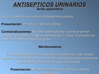 ANTISEPTICOS URINARIOS
                        Ácido pipemídico

Es una molécula con acción antibacteriana urinaria

Presentación: Pimedicon: tab con 400mg.

Contraindicaciones: No debe administrarse durante el primer
trimestre del embarazo, Niños menores de 12 años, Pacientes con
insuficiencia renal o hepática grave.

                         Nitrofurantoína

   Es un agente antibacteriano sintético, bactericida, cuyo amplio
espectro de actividad abarca la mayoría de los gérmenes patógenos
           que causan infecciones de las vías urinarias.

      Presentación: Nitrofurantoína: tab de 100mg en sobres
 