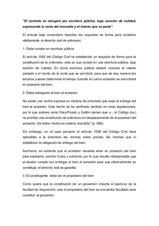 “El contrato se otorgará por escritura pública, bajo sanción de nulidad,
expresando la renta del inmueble y el interés que se pacte”.
El artículo bajo comentario describe los requisitos de forma para constituir
válidamente el derecho real de anticresis.
1. Debe constar en escritura pública
El artículo 1092 del Código Civil ha establecido un requisito de forma para la
constitución de la anticresis, esto es que conste en una escritura pública, bajo
sanción de nulidad. En dicha escritura pública deberá incluirse el interés
pactado y el monto de la renta que se percibirá, para que de esa manera los
terceros puedan determinar el tiempo durante el cual el acreedor se encontrará
en posesión del bien.
2. Debe entregarse el bien al acreedor
No existe una norma expresa en materia de anticresis que exija la entrega del
bien al acreedor. Este hecho se ha verificado también en otras legislaciones,
por lo que autores como Díez-Picazo y Gullón opinan que u... el Código (oo.)
no prohíbe una constitución de anticresis sin desplazamiento de la posesión del
acreedor. De todos modos es materia discutida" (p. 588).
Sin embargo, en el caso peruano el artículo 1096 del Código Civil hace
aplicables a la anticresis las normas sobre prenda, las mismas que sí
establecen la obligación de entrega del bien.
Asimismo, es evidente que el acreedor necesita estar en posesión del bien
para explotarlo, percibir frutos y cobrarse, por lo que resulta indispensable que
el deudor cumpla con entregar el bien al acreedor para que efectivamente se
constituya el derecho real de garantía.
3. El constituyente debe ser el propietario del bien
Como quiera que la constitución de un gravamen importa el ejercicio de la
facultad de disposición, solo el propietario del bien se encuentra facultado para
constituir el gravamen.
 