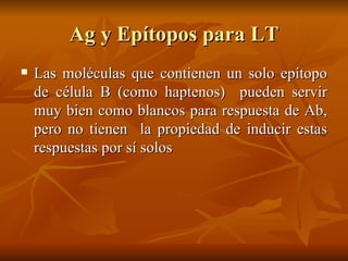 Ag y Epítopos para LT Las moléculas que contienen un solo epítopo de célula B (como haptenos)  pueden servir muy bien como blancos para respuesta de Ab, pero no tienen  la propiedad de inducir estas respuestas por sí solos  