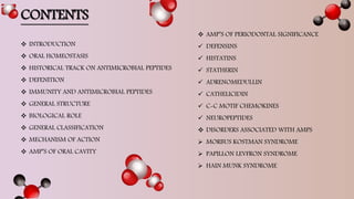  AMP’S OF PERIODONTAL SIGNIFICANCE
 DEFENSINS
 HISTATINS
 STATHERIN
 ADRENOMEDULLIN
 CATHELICIDIN
 C-C MOTIF CHEMOKINES
 NEUROPEPTIDES
 DISORDERS ASSOCIATED WITH AMPS
 MORBUS KOSTMAN SYNDROME
 PAPILLON LEVFRON SYNDROME
 HAIN MUNK SYNDROME
CONTENTS
 INTRODUCTION
 ORAL HOMEOSTASIS
 HISTORICAL TRACK ON ANTIMICROBIAL PEPTIDES
 DEFENITION
 IMMUNITY AND ANTIMICROBIAL PEPTIDES
 GENERAL STRUCTURE
 BIOLOGICAL ROLE
 GENERAL CLASSIFICATION
 MECHANISM OF ACTION
 AMP’S OF ORAL CAVITY
 