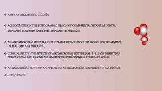  AMPS AS THERAPEUTIC AGENTS
 ACHIEVEMENTS IN THE TOPOGRAPHIC DESIGN OF COMMERCIAL TITANIUM DENTAL
IMPLANTS: TOWARDS ANTI-PERI-IMPLANTITIS SURFACES
 AN ANTIMICROBIAL DENTAL LIGHT CURABLE BIOADHESIVE HYDROGEL FOR TREATMENT
OF PERI-IMPLANT DISEASES
 CLINICAL STUDY -THE EFFECTS OF ANTIMICROBIAL PEPTIDE NAL-P-113 ON INHIBITING
PERIODONTAL PATHOGENS AND IMPROVING PERIODONTAL STATUS-BY WANG
 ANTIMICROBIAL PEPTIDES AND PROTEINS AS BIOMARKERS FOR PERIODONTAL DISEASE
 CONCLUSION
 