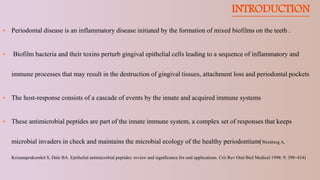 INTRODUCTION
 Periodontal disease is an inflammatory disease initiated by the formation of mixed biofilms on the teeth .
 Biofilm bacteria and their toxins perturb gingival epithelial cells leading to a sequence of inflammatory and
immune processes that may result in the destruction of gingival tissues, attachment loss and periodontal pockets
 The host-response consists of a cascade of events by the innate and acquired immune systems
 These antimicrobial peptides are part of the innate immune system, a complex set of responses that keeps
microbial invaders in check and maintains the microbial ecology of the healthy periodontium(Weinberg A,
Krisanaprakornkit S, Dale BA. Epithelial antimicrobial peptides: review and signiﬁcance for oral applications. Crit Rev Oral Biol Medical 1998: 9: 399–414)
 