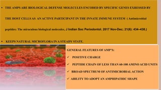  THE AMPS ARE BIOLOGICAL DEFENSE MOLECULES ENCODED BY SPECIFIC GENES EXRESSED BY
THE HOST CELLS AS AN ACTIVE PARTICIPANT IN THE INNATE IMMUNE SYSTEM ( Antimicrobial
peptides: The miraculous biological molecules, J Indian Soc Periodontol. 2017 Nov-Dec; 21(6): 434–438.)
 KEEPS NATURAL MICROFLORA IN A STEADY STATE.
GENERAL FEATURES OF AMP’S:
 POSITIVE CHARGE
 PEPTIDE CHAIN OF LESS THAN 60-100 AMINO ACID UNITS
 BROAD SPECTRUM OF ANTIMICROBIAL ACTION
 ABILITY TO ADOPT AN AMPHIPATHIC SHAPE
 