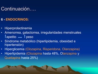 Continuación….
6 - ENDOCRINOS:
• Hiperprolactinemia
• Amenorrea, galactorrea, irregularidades menstruales
apetito peso
• Síndrome metabólico (hiperlipidemia, obesidad e
hipertensión)
• Hiperglicemia (Clozapina, Risperidona, Olanzapina)
• Hiperlipidemia (Clozapina hasta 48%, Olanzapina y
Quetiapina hasta 25%)
 
