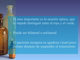El mas importante es la neuritis óptica, que le impide distinguir entre el rojo y el verde. Puede ser bilateral o unilateral El paciente recupera su agudeza visual poco tiempo después de suspender el tratamiento 