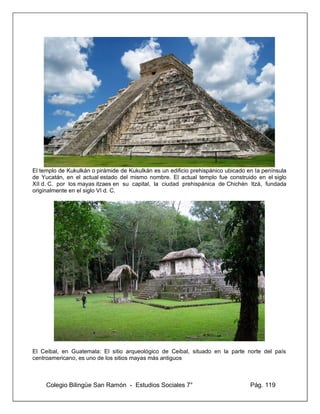 Colegio Bilingüe San Ramón - Estudios Sociales 7° Pág. 119
El templo de Kukulkán o pirámide de Kukulkán es un edificio prehispánico ubicado en la península
de Yucatán, en el actual estado del mismo nombre. El actual templo fue construido en el siglo
XII d. C. por los mayas itzaes en su capital, la ciudad prehispánica de Chichén Itzá, fundada
originalmente en el siglo VI d. C.
El Ceibal, en Guatemala: El sitio arqueológico de Ceibal, situado en la parte norte del país
centroamericano, es uno de los sitios mayas más antiguos
 
