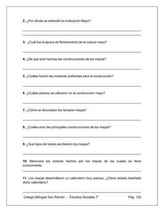 Colegio Bilingüe San Ramón - Estudios Sociales 7° Pág. 122
2. ¿Por dónde se extendió la civilización Maya?
__________________________________________________________________
__________________________________________________________________
3. ¿Cuál fue la época de florecimiento de la cultura maya?
__________________________________________________________________
4. ¿De qué eran hechas las construcciones de los mayas?
__________________________________________________________________
5. ¿Cuáles fueron las maderas preferidas para la construcción?
__________________________________________________________________
6. ¿Cuáles piedras se utilizaron en la construcción maya?
__________________________________________________________________
7. ¿Cómo se decoraban los templos mayas?
__________________________________________________________________
8. ¿Cuáles eran las principales construcciones de los mayas?
__________________________________________________________________
9. ¿Qué tipos de textos escribieron los mayas?
__________________________________________________________________
10. Menciona los códices hechos por los mayas de los cuales se tiene
conocimiento.
__________________________________________________________________
11. Los mayas desarrollaron un calendario muy preciso, ¿Cómo estaba diseñado
dicho calendario?
__________________________________________________________________
 
