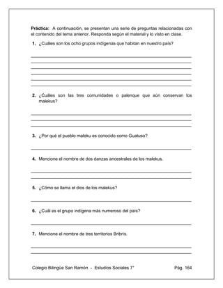 Colegio Bilingüe San Ramón - Estudios Sociales 7° Pág. 164
Práctica: A continuación, se presentan una serie de preguntas relacionadas con
el contenido del tema anterior. Responda según el material y lo visto en clase.
1. ¿Cuáles son los ocho grupos indígenas que habitan en nuestro país?
__________________________________________________________________
__________________________________________________________________
__________________________________________________________________
__________________________________________________________________
__________________________________________________________________
__________________________________________________________________
2. ¿Cuáles son las tres comunidades o palenque que aún conservan los
malekus?
__________________________________________________________________
__________________________________________________________________
__________________________________________________________________
3. ¿Por qué el pueblo maleku es conocido como Guatuso?
__________________________________________________________________
4. Mencione el nombre de dos danzas ancestrales de los malekus.
__________________________________________________________________
__________________________________________________________________
5. ¿Cómo se llama el dios de los malekus?
__________________________________________________________________
6. ¿Cuál es el grupo indígena más numeroso del país?
__________________________________________________________________
7. Mencione el nombre de tres territorios Bribrís.
__________________________________________________________________
__________________________________________________________________
 